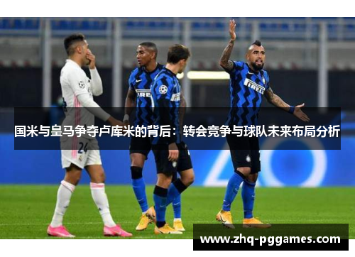 国米与皇马争夺卢库米的背后:转会竞争与球队未来布局分析 国米与皇马争夺卢库米的背后:转会竞争与球队未来布局分析