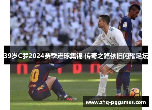 39岁C罗2024赛季进球集锦 传奇之路依旧闪耀足坛 39岁C罗2024赛季进球集锦 传奇之路依旧闪耀足坛