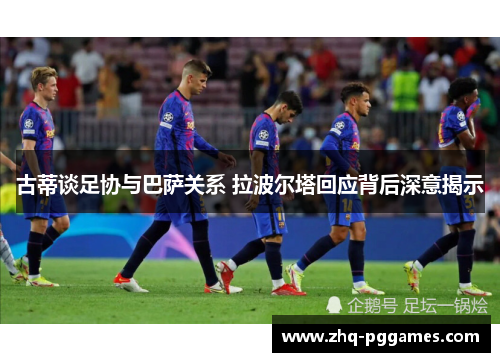 古蒂谈足协与巴萨关系 拉波尔塔回应背后深意揭示