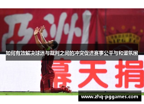 如何有效解决球迷与裁判之间的冲突促进赛事公平与和谐氛围