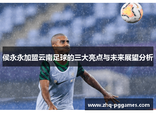 侯永永加盟云南足球的三大亮点与未来展望分析