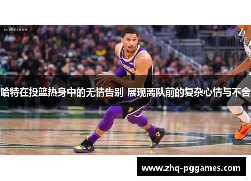 哈特在投篮热身中的无情告别 展现离队前的复杂心情与不舍