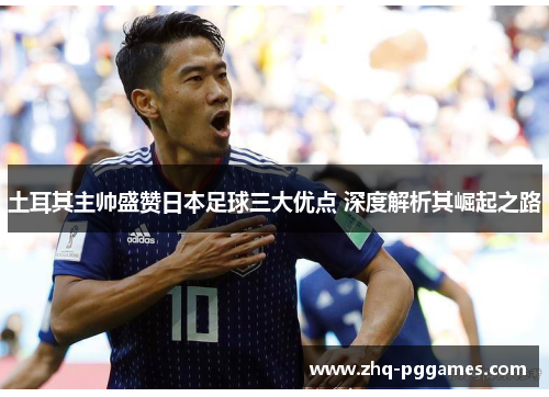 土耳其主帅盛赞日本足球三大优点 深度解析其崛起之路 土耳其主帅盛赞日本足球三大优点 深度解析其崛起之路