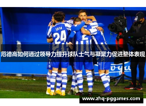 厄德高如何通过领导力提升球队士气与凝聚力促进整体表现 厄德高如何通过领导力提升球队士气与凝聚力促进整体表现
