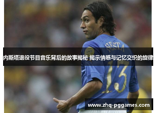 内斯塔退役节目音乐背后的故事揭秘 揭示情感与记忆交织的旋律 内斯塔退役节目音乐背后的故事揭秘 揭示情感与记忆交织的旋律