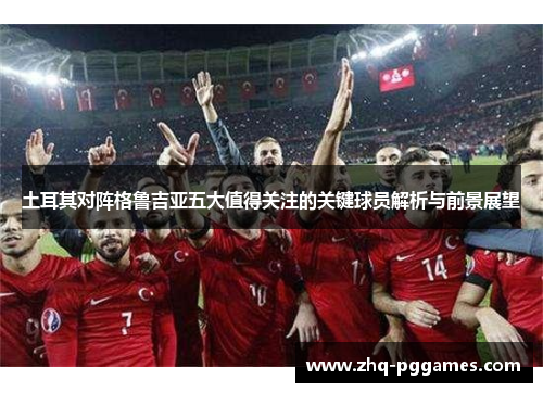 土耳其对阵格鲁吉亚五大值得关注的关键球员解析与前景展望
