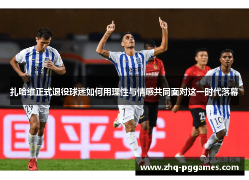 扎哈维正式退役球迷如何用理性与情感共同面对这一时代落幕