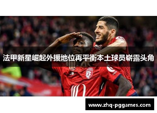 法甲新星崛起外援地位再平衡本土球员崭露头角